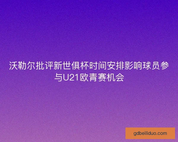 沃勒尔批评新世俱杯时间安排影响球员参与U21欧青赛机会