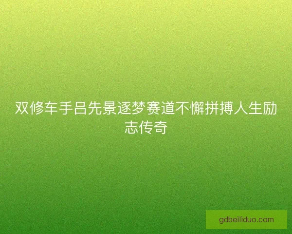 双修车手吕先景逐梦赛道不懈拼搏人生励志传奇